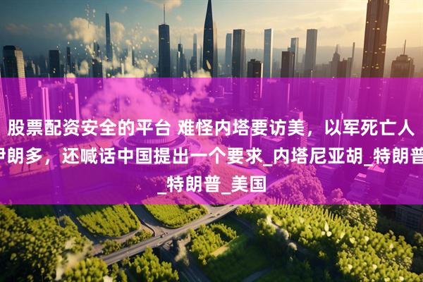 股票配资安全的平台 难怪内塔要访美，以军死亡人数比伊朗多，还喊话中国提出一个要求_内塔尼亚胡_特朗普_美国