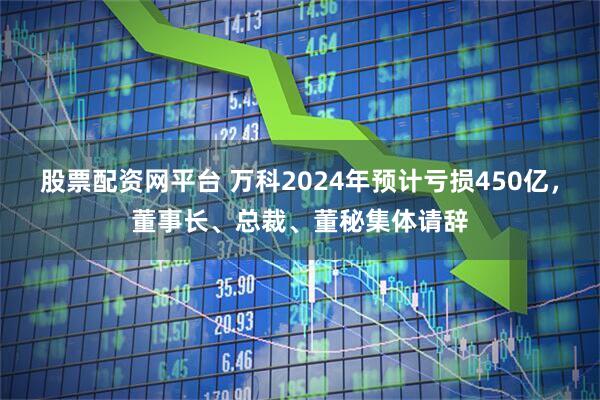 股票配资网平台 万科2024年预计亏损450亿，董事长、总裁、董秘集体请辞