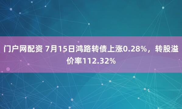 门户网配资 7月15日鸿路转债上涨0.28%，转股溢价率112.32%