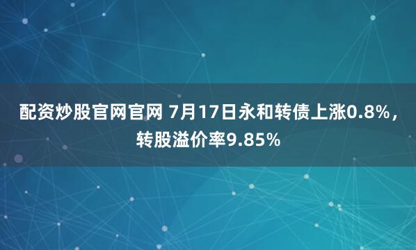 配资炒股官网官网 7月17日永和转债上涨0.8%，转股溢价率9.85%