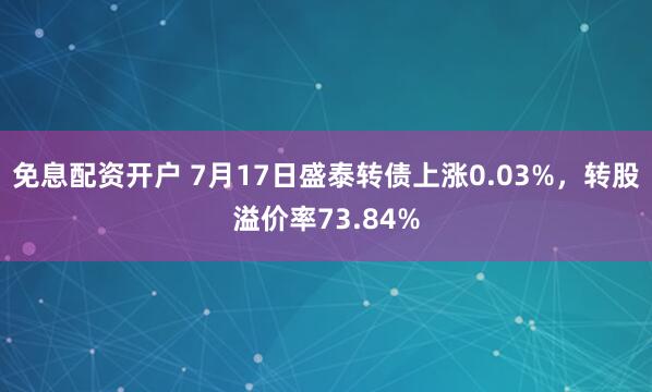 免息配资开户 7月17日盛泰转债上涨0.03%，转股溢价率73.84%
