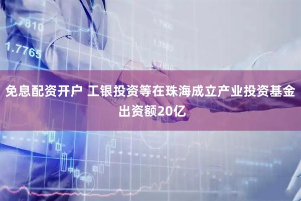 免息配资开户 工银投资等在珠海成立产业投资基金 出资额20亿