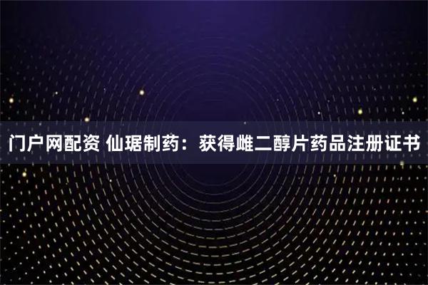 门户网配资 仙琚制药：获得雌二醇片药品注册证书