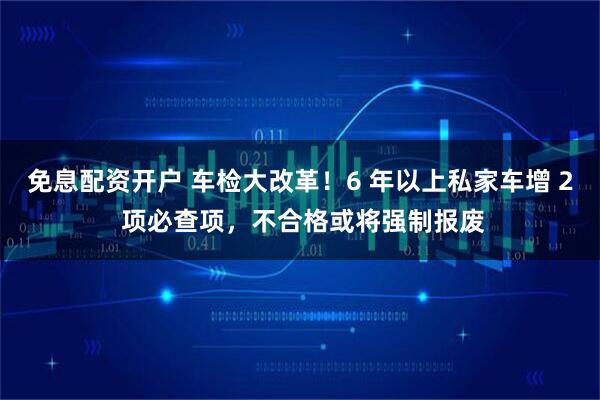 免息配资开户 车检大改革！6 年以上私家车增 2 项必查项，不合格或将强制报废