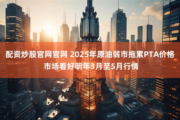 配资炒股官网官网 2025年原油弱市拖累PTA价格 市场看好明年3月至5月行情