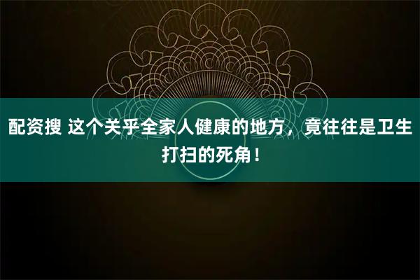 配资搜 这个关乎全家人健康的地方，竟往往是卫生打扫的死角！